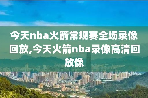 今天nba火箭常规赛全场录像回放,今天火箭nba录像高清回放像