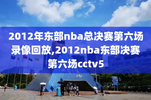 2012年东部nba总决赛第六场录像回放,2012nba东部决赛第六场cctv5
