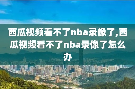 西瓜视频看不了nba录像了,西瓜视频看不了nba录像了怎么办
