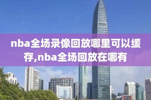 nba全场录像回放哪里可以缓存,nba全场回放在哪有
