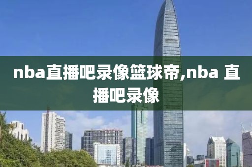 nba直播吧录像篮球帝,nba 直播吧录像