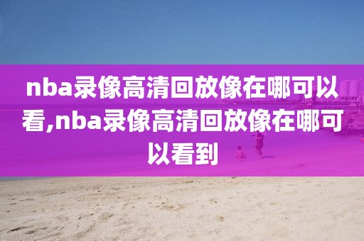 nba录像高清回放像在哪可以看,nba录像高清回放像在哪可以看到