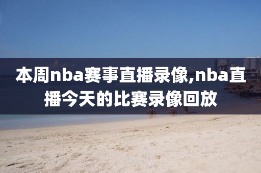 本周nba赛事直播录像,nba直播今天的比赛录像回放