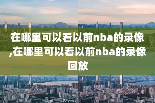 在哪里可以看以前nba的录像,在哪里可以看以前nba的录像回放