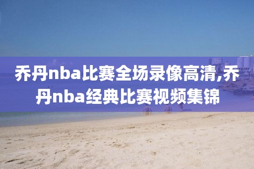 乔丹nba比赛全场录像高清,乔丹nba经典比赛视频集锦