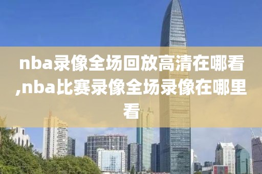 nba录像全场回放高清在哪看,nba比赛录像全场录像在哪里看