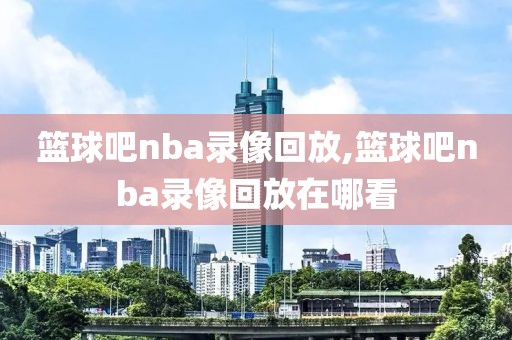 篮球吧nba录像回放,篮球吧nba录像回放在哪看