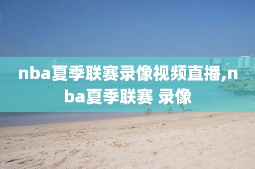 nba夏季联赛录像视频直播,nba夏季联赛 录像