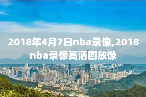 2018年4月7日nba录像,2018nba录像高清回放像
