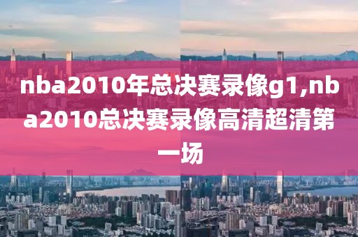 nba2010年总决赛录像g1,nba2010总决赛录像高清超清第一场