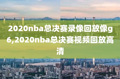 2020nba总决赛录像回放像g6,2020nba总决赛视频回放高清