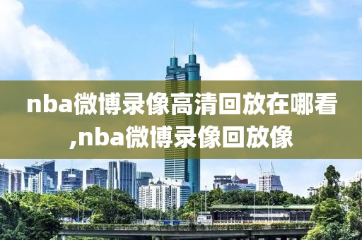 nba微博录像高清回放在哪看,nba微博录像回放像