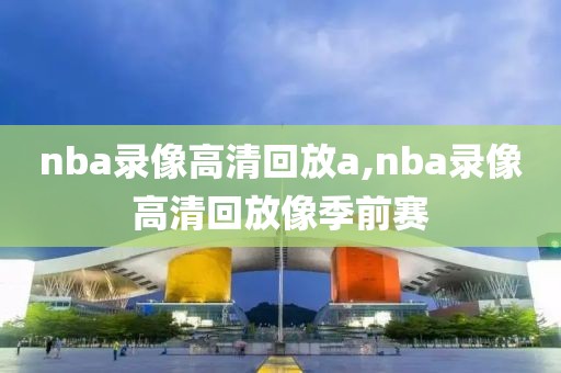 nba录像高清回放a,nba录像高清回放像季前赛