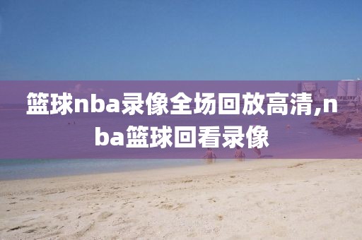 篮球nba录像全场回放高清,nba篮球回看录像