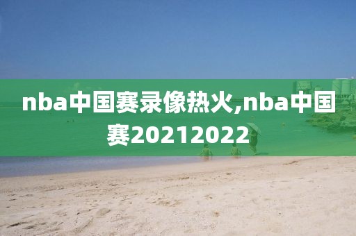 nba中国赛录像热火,nba中国赛20212022