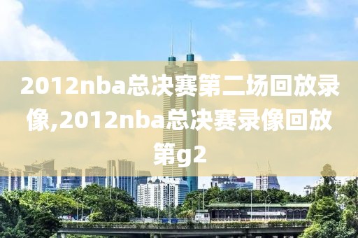 2012nba总决赛第二场回放录像,2012nba总决赛录像回放第g2