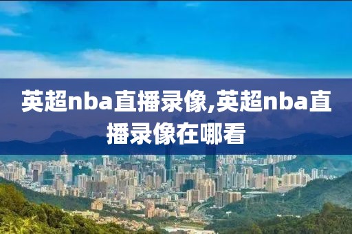 英超nba直播录像,英超nba直播录像在哪看