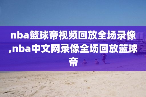 nba篮球帝视频回放全场录像,nba中文网录像全场回放篮球帝