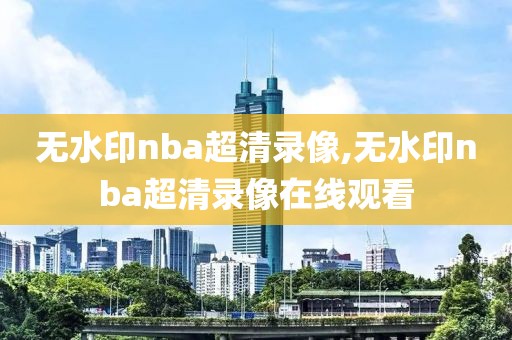 无水印nba超清录像,无水印nba超清录像在线观看