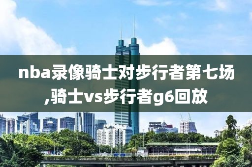 nba录像骑士对步行者第七场,骑士vs步行者g6回放