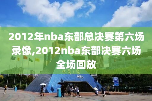 2012年nba东部总决赛第六场录像,2012nba东部决赛六场全场回放