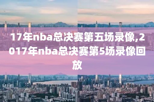 17年nba总决赛第五场录像,2017年nba总决赛第5场录像回放