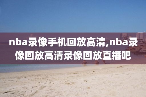 nba录像手机回放高清,nba录像回放高清录像回放直播吧