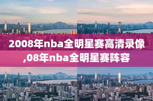 2008年nba全明星赛高清录像,08年nba全明星赛阵容