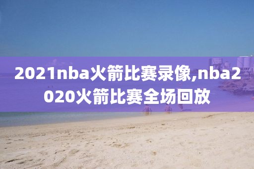 2021nba火箭比赛录像,nba2020火箭比赛全场回放