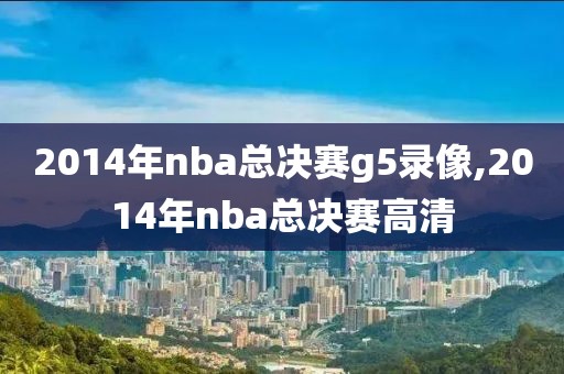 2014年nba总决赛g5录像,2014年nba总决赛高清 2014年nba总决赛g5录像,2014年nba总决赛高清