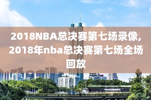 2018NBA总决赛第七场录像,2018年nba总决赛第七场全场回放