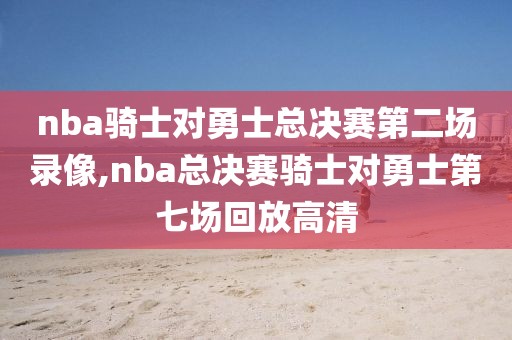 nba骑士对勇士总决赛第二场录像,nba总决赛骑士对勇士第七场回放高清