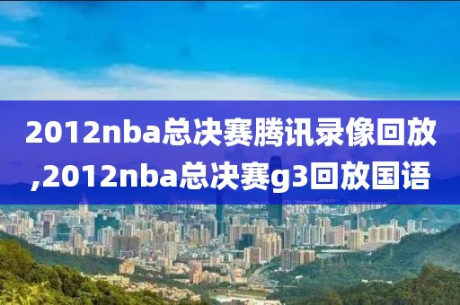 2012nba总决赛腾讯录像回放,2012nba总决赛g3回放国语