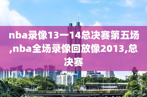 nba录像13一14总决赛第五场,nba全场录像回放像2013,总决赛