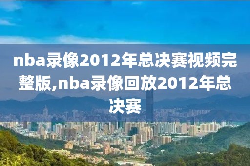 nba录像2012年总决赛视频完整版,nba录像回放2012年总决赛