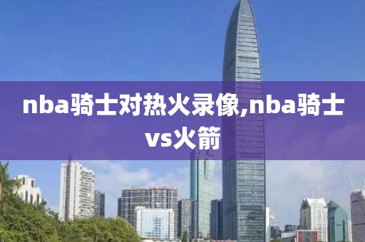 nba骑士对热火录像,nba骑士vs火箭