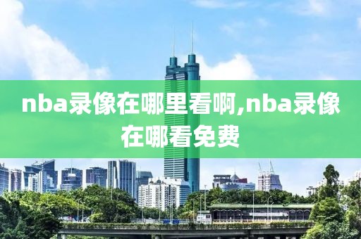 nba录像在哪里看啊,nba录像在哪看免费