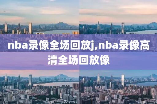 nba录像全场回放j,nba录像高清全场回放像