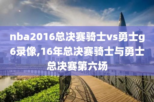 nba2016总决赛骑士vs勇士g6录像,16年总决赛骑士与勇士总决赛第六场