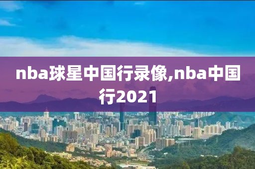 nba球星中国行录像,nba中国行2021