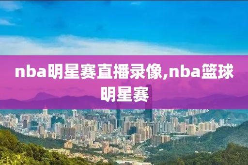 nba明星赛直播录像,nba篮球明星赛