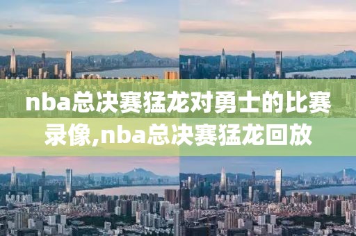 nba总决赛猛龙对勇士的比赛录像,nba总决赛猛龙回放
