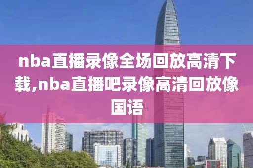 nba直播录像全场回放高清下载,nba直播吧录像高清回放像国语