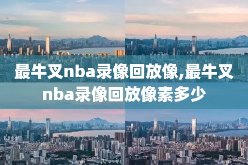 最牛叉nba录像回放像,最牛叉nba录像回放像素多少