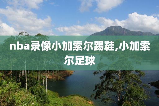 nba录像小加索尔踢鞋,小加索尔足球