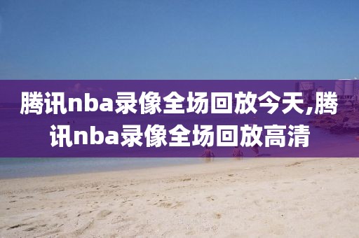 腾讯nba录像全场回放今天,腾讯nba录像全场回放高清