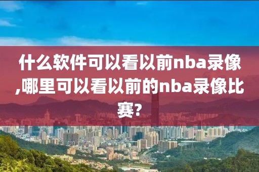 什么软件可以看以前nba录像,哪里可以看以前的nba录像比赛?