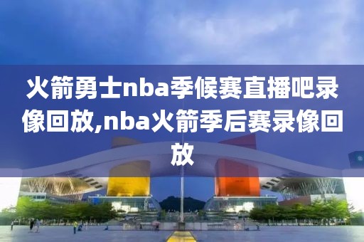 火箭勇士nba季候赛直播吧录像回放,nba火箭季后赛录像回放