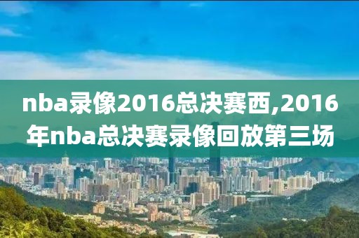 nba录像2016总决赛西,2016年nba总决赛录像回放第三场