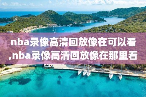 nba录像高清回放像在可以看,nba录像高清回放像在那里看